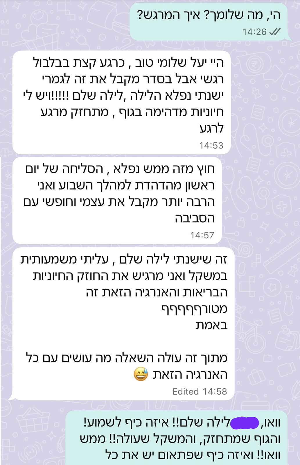 היי יעל שלומי טוב, כרגע קצת בבלבול רגשי אבל בסדר מקבל את זה לגמרי. ישנתי נפלא הלילה, לילה שלם!!!!! ויש לי חיוניות מדהימה בגוף, מתחזק מרגע לרגע. חוץ מזה ממש נפלא, הסליחה של יום ראשון מהדהדת למהלך השבוע ואני הרבה יותר מקבל את עצמי וחופשי עם הסביבה. זה שישנתי לילה שלם, עליתי משמעותית במשקל ואני מרגיש את החוזק החיוניות הבריאות והאנרגיה הזאת זה מטורף באמת. מתוך זה עולה השאלה מה עושים עם כל האנרגיה הזאת